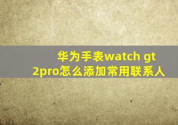 华为手表watch gt2pro怎么添加常用联系人